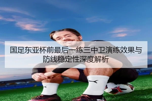国足东亚杯前最后一练三中卫演练效果与防线稳定性深度解析