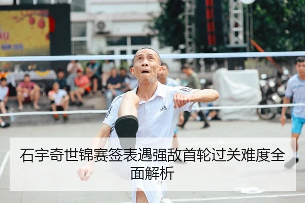 石宇奇世锦赛签表遇强敌首轮过关难度全面解析